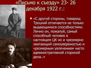 «Письмо к съезду» 23- 26 декабря 1922 г.: «С другой стороны, товарищ Троцкий отличается не только выдающимися способностями. Лично он, пожалуй, самый способный человек в настоящем ЦК но и чрезмерно хватающий самоувереностью и чрезмерным увлечением чисто административной стороной дела..» 