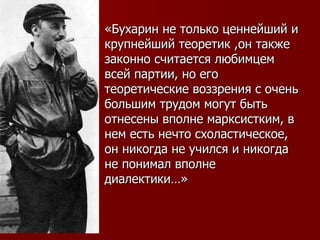 «Бухарин не только ценнейший и крупнейший теоретик ,он также законно считается любимцем всей партии, но его теоретические воззрения с очень большим трудом могут быть отнесены вполне марксистким, в нем есть нечто схоластическое, он никогда не учился и никогда не понимал вполне диалектики…» 