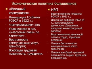 Экономическая политика большевиков «Военный коммунизм» Ликвидация Госбанка РСФСР в 192О г.; «натурализация» з/п; Уравниловка в з/п, «классовый паек» по карточкам ; Бесплатность коммунальных услуг. транспорта; Всеобщая трудовая повинность, трудармии. НЭП Восстановление Госбанка РСФСР в 1921 г.; Денежная реформа 1922-24 г., восстановление денежного обращения, введение конвертируемой валюты; Восстановление денежной оплаты труда, тарифная реформа; Отмена бесплатности коммуниальных услуг, транспорта; Отмена всеобщей трудовой повинности, биржи труда для безработных. 