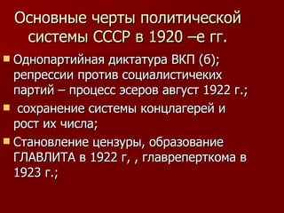 Основные черты политической системы СССР в 1920 –е гг. Однопартийная диктатура ВКП (б); репрессии против социалистичеких партий – процесс эсеров август 1922 г.; сохранение системы концлагерей и рост их числа; Становление цензуры, образование ГЛАВЛИТА в 1922 г, , главреперткома в 1923 г.; 