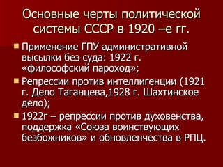 Основные черты политической системы СССР в 1920 –е гг. Применение ГПУ административной высылки без суда: 1922 г. «философский пароход»; Репрессии против интеллигенции (1921 г. Дело Таганцева,1928 г. Шахтинское дело); 1922г – репрессии против духовенства, поддержка «Союза воинствующих безбожников» и обновленчества в РПЦ. 