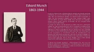 Edvard Munch
1863-1944
Γονείς του Μουνκ ήταν ο Christian Munch, γιατρός και ιατρικός ανώτερος
υπάλληλος, και η Laura Cathrine Bjølstad, οι οποίοι είχαν παντρευτεί το
1861. Είχε μια μεγαλύτερη αδελφή, την Johanne Sophie (γεννημένη το
1862), και τρία μικρότερα αδέρφια, τους Peter Andreas (1865), Laura
Cathrine (1867), και Inger Marie (1868). Ήταν απόγονος του ζωγράφου
Γιάκομπ Μουνκ (Jacob Munch) (1776-1839) και του ιστορικού Peter
Andreas Munch (1810-1863).
Η μητέρα του πέθανε από φυματίωση το 1868, όπως και η αγαπημένη
αδελφή του Johanne Sophie Munch το 1877. Ο πατέρας του πέθανε επίσης
νέος, το 1889. Μετά από το θάνατο της μητέρας τους, τα μικρότερα
αδέρφια του Μουνκ ανατράφηκαν από τον πατέρα τους, που ενστάλαξε
στα παιδιά του έναν βαθιά ριζωμένο φόβο λέγοντάς τους επανειλημμένα
ότι εάν αμαρτήσουν με οποιαδήποτε τρόπο, θα καταδικάζονταν στην
Κόλαση χωρίς πιθανότητα συγχώρεσης. Μια από τις νεώτερες αδελφές του
Μουνκ διαγνώστηκε με διανοητική ασθένεια σε νεαρή ηλικία. Ο ίδιος ήταν
επίσης συχνά άρρωστος. Από τα πέντε αδέρφια, μόνο ο Peter Andreas
παντρεύτηκε, αλλά πέθανε μερικούς μήνες μετά το γάμο.
Ο Μουνκ θα έγραφε αργότερα: «Kληρονόμησα δύο από τους πιο
φοβερούς εχθρούς της ανθρωπότητας – την κληρονομιά της φυματίωσης
και της παραφροσύνης – η ασθένεια, η τρέλα και ο θάνατος ήταν οι μαύροι
άγγελοι που στάθηκαν στο λίκνο μου»
 