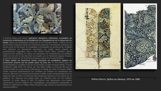 William Morris, Σχέδια για ύφασμα, 1876 και 1886
Ο Ουίλιαμ Μόρις ήταν Άγγλος σχεδιαστής υφασμάτων, καλλιτέχνης, συγγραφέας και
σοσιαλιστής συνδεδεμένος με την Αδελφότητα των Προραφαηλιτών και το κίνημα Αρτς εντ
Κραφτς. Ίδρυσε μία καλλιτεχνική εταιρία μαζί με τον Έντουαρντ Μπερν - Τζόουνς και τον
ποιητή Ντάντε Γκάμπριελ Ροσέτι που ενέπνευσε σημαντικά τη διακόσμηση εκκλησιών και
σπιτιών κατά τον 20ο αιώνα. Ως συγγραφέας, εικονογράφος και μεσαιωνιστής, συνέβαλε
στην εδραίωση της φανταστικής λογοτεχνίας και υπήρξε άμεση επιρροή σε
μεταπολεμικούς συγγραφείς όπως ο Τζον Ρόναλντ Ρούελ Τόλκιν. Συνέβαλε, επίσης,
σημαντικά στην αναβίωση της τέχνης των υφασμάτων και παραδοσιακών της μεθόδων,
καθώς και ένα από τα ιδρυτικά μέλη της Εταιρίας για την Προστασία Αρχαίων Κτηρίων,
σημαντικός φορέας για την προστασία ιστορικών κτηρίων στο Ηνωμένο Βασίλειο.
Ο Μόρις έγραψε και δημοσίευσε ποίηση, λογοτεχνία και μεταφράσεις αρχαίων και
μεσαιωνικών κειμένων για ένα μεγάλο μέρος της ζωής του. Τα γνωστότερα έργα του
συμπεριλαμβάνουν τα βιβλία Η Άμυνα της Γκουίνεβιρ και Άλλα Ποιήματα (1858), Ο Γήινος
Παράδεισος (1868-1870), Ένα Όνειρο του Τζον Μπολ (1888), το ουτοπικό Νέα από το
Πουθενά (1890) και το φανταστικό μυθιστόρημα Το Πηγάδι στο Τέλος του Κόσμου (1896).
Υπήρξε σημαντική προσωπικότητα που συνέβαλε στη διάδοση του σοσιαλισμού στη
Βρετανία, ιδρύοντας τον Σοσιαλιστικό Σύνδεσμο το 1884, ωστόσο απομακρύνθηκε από την
οργάνωση μέχρι το τέλος της δεκαετίας λόγω διαφωνιών σχετικά με τους στόχους και τις
μεθόδους του. Αφιέρωσε ένα μεγάλο μέρος της υπόλοιπης ζωής του στις Εκδόσεις
Κέλμσκοτ, τις οποίες ίδρυσε το 1891. Οι εκδόσεις ήταν αφιερωμένες στην έκδοση
περιορισμένων έντυπων βιβλίων που περιλάμβαναν εικονογραφημένα χειρόγραφα. Η
έκδοση του 1896 Έργα του Τζέφρι Τσόσερ θεωρείται μέχρι σήμερα ως αριστούργημα στον
σχεδιασμό βιβλίων.
 