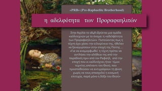 Στην Αγγλία το 1848 ιδρύεται μια ομάδα
καλλιτεχνών με το όνομα: η «αδελφότητα
των Προραφαηλιτών» Πιστεύοντας πως η
τέχνη έχει χάσει την ειλικρίνεια της, ήθελαν
να ξαναγυρίσουν στην εποχή της Πίστης …
«Για να αναμορφωθεί η τέχνη πρέπει να
αντλήσει την αλήθεια της από την
παράδοση πριν από τον Ραφαήλ, από την
εποχή που οι καλλιτέχνες ήταν τίμιοι
τεχνίτες απέναντι του Θεού, που
προσπαθούσαν να αντιγράψουν τη φύση
χωρίς να τους απασχολεί η κοσμική
επιτυχία, παρά μόνο η δόξα του Θεού»
«PRB» (Pre-Raphaelite Brotherhood)
η αδελφότητα των Προραφαηλιτών
http://el.wikipedia.org/wiki/%CE%A0%CF%81%CE%BF%CF%81%CE%B1%CF%86%CE%B1%CE%B7%CE%BB%CE%AF%CF%84%CE%B5%CF%82
 