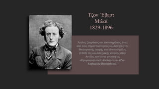 Τζον Έβερτ
Μιλαί
1829-1896
Άγγλος ζωγράφος και εικονογράφος, ένας από
τους σημαντικότερους καλλιτέχνες της
Βικτωριανής εποχής και ιδρυτικό μέλος (1848)
της καλλιτεχνικής κίνησης στην Αγγλία, που είναι
γνωστή ως «Προραφαηλιτική Αδελφότητα» (Pre-
Raphaelite Brotherhood)
http://el.wikipedia.org/wiki/%CE%A4%CE%B6%CF%89%CE%BD_%CE%88
%CE%B2%CE%B5%CF%81%CE%B5%CF%84_%CE%9C%CE%B9%CE%BB%C
E%B1%CE%AF
 