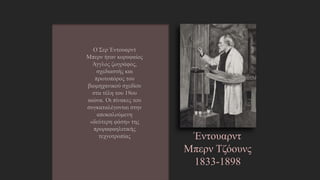 Έντουαρντ
Μπερν Τζόουνς
1833-1898
Ο Σερ Έντουαρντ Μπερν
ήταν κορυφαίος Άγγλος
ζωγράφος, σχεδιαστής και
πρωτοπόρος του
βιομηχανικού σχεδίου στα
τέλη του 19ου αιώνα. Οι
πίνακες του
συγκαταλέγονται στην
αποκαλούμενη «δεύτερη
φάση» της
προραφαηλιτικής
τεχνοτροπίας
http://el.wikipedia.org/wiki/%CE%88%CE%BD%CF%84%CE%BF%CF%85
%CE%B1%CF%81%CE%BD%CF%84_%CE%9C%CF%80%CE%B5%CF%81%C
E%BD_-_%CE%A4%CE%B6%CF%8C%CE%BF%CF%85%CE%BD%CF%82
 