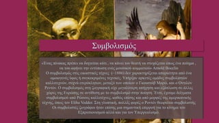 «Ένας πίνακας πρέπει να διηγείται κάτι , να κάνει τον θεατή να στοχάζεται όπως ένα ποίημα ,
να του αφήνει την εντύπωση ενός μουσικού κομματιού» Arnold Boeclin
Ο συμβολισμός στις εικαστικές τέχνες (~1886) δεν χαρακτηρίζεται απαραίτητα από ένα
ομοιογενές ύφος ή συγκεκριμένες τεχνικές. Υπήρξαν αρκετές ομάδες συμβολιστών
καλλιτεχνών, συχνά ετερόκλητων, μεταξύ των οποίων ο Γκουστάβ Μορώ, και ο Οντιλόν
Ρεντόν. Ο συμβολισμός στη ζωγραφική είχε μεγαλύτερη απήχηση και εξάπλωση σε άλλες
χώρες της Ευρώπης σε αντίθεση με το συμβολισμό στην ποίηση. Έτσι, έχουμε δείγματα
συμβολισμού από Ρώσους καλλιτέχνες, καθώς επίσης και από μορφές της αμερικανικής
τέχνης, όπως τον Elihu Vedder. Στη γλυπτική, πολλές φορές ο Ροντέν θεωρείται συμβολιστής
Οι συμβολιστές ζωγράφοι ήταν επίσης μια σημαντική επιρροή για το κίνημα του
Εξπρεσιονισμού αλλά και για τον Υπερρεαλισμό.
Συμβολισμός
http://el.wikipedia.org/wiki/%CE%A3%CF
%85%CE%BC%CE%B2%CE%BF%CE%BB%C
E%B9%CF%83%CE%BC%CF%8C%CF%82
 
