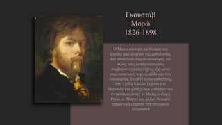 Γκουστάβ Μορώ
1826-1898
Ο Μορώ άντλησε τα θέματά του κυρίως
από το χώρο της μυθολογίας και
αποτέλεσε σημείο αναφοράς για όλους
τους μεταγενέστερους συμβολιστές
καλλιτέχνες, όχι μόνο στις εικαστικές
τέχνες, αλλά και στη λογοτεχνία. Το 1891
έγινε καθηγητής στη Σχολή Καλών Τεχνών
του Παρισιού και μεταξύ των μαθητών του
συγκαταλέγονταν ο Ματίς, ο Ζωρζ Ρουώ, ο
Μαρκέ και άλλοι. Άσκησε σημαντική
επιρροή στη σύγχρονη ζωγραφικήhttp://el.wikipedia.org/wiki/%CE%93%CE%BA%CF%85%CF%8
3%CF%84%CE%AC%CE%B2_%CE%9C%CE%BF%CF%81%CF%8E
 