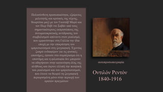Οντιλόν Ρεντόν
1840-1916
Πολυσύνθετη προσωπικότητα, εξαίρετος
μελετητής και κριτικός της τέχνης, θεωρείται
μαζί με τον Γκιστάβ Μορό και τον Πιερ Πιβί
ντε Σαβάν από τους σημαντικότερους
εκπροσώπους της πνευματοκρατικής
αντίδρασης του συμβολισμού απέναντι στον
ρεαλισμό, που εμφανίστηκε στη Γαλλία την
ίδια εποχή με την επικράτηση του
ιμπρεσιονισμού στη ζωγραφική. Έχοντας
ζωηρό ενδιαφέρον για τις φυσικές επιστήμες,
έφτασε στο συμπέρασμα ότι η επιστήμη και η
φιλοσοφία δεν μπορούν να οδηγήσουν στην
κατανόηση όλης της αλήθειας και έκρινε
ελλιπή την ποιητική του ρεαλισμού και του
ιμπρεσιονισμού, που έτεινε να θεωρεί τη
ζωγραφική περιορισμένη μόνο στην περιοχή
των ορατών πραγμάτων
αυτοπροσωπογραφία
http://www.lifo.gr/team/showtime/45984
 