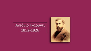 Αντόνιο Γκαουντί
1852-1926
Γεννήθηκε στη Ρέους, αλλά σπούδασε και εργάστηκε στη Βαρκελώνη όπου βρίσκονται και τα πιο σημαντικά έργα του, τα οποία ξεχωρίζουν για το
σχεδιασμό τους. Ο Γκαουντί διαμορφώθηκε επαγγελματικά και πνευματικά στο κοσμοπολίτικο περιβάλλον της Βαρκελώνης. Μελέτησε τα καλλιτεχνικά
ρεύματα του παρελθόντος, την ισλαμική και τη γοτθική αρχιτεκτονική η οποία μάλιστα εκείνη την εποχή αναβίωνε. Δέχτηκε την επιρροή του Viollet-le-Duc,
των John Ruskin και Richard Wagner και μέσα από το έργο του θέλησε να ανανεώσει την τοπική αρχιτεκτονική έκφραση επεξεργαζόμενος νέες φόρμες. Ένα
από τα πιο σημαντικά του έργα είναι το Μέγαρο Γκουέλ, (η κατασκευή του ξεκινά το 1886 και ολοκληρώνεται το 1888). Ο σχεδιασμός του κτιρίου
ανατέθηκε στον Γκαουντί από τον Δον Eusebi Güell i Bacigalupi, εξέχουσα μορφή στην οικονομική, πολιτική και κοινωνική ζωή της πόλης και με ισχυρή
επιρροή στην πολιτική. Το τελευταίο και ένα από τα χαρακτηριστικά έργα του είναι η εκκλησία Σαγράδα Φαμίλια, η οποία έμεινε ημιτελής λόγω του
θανάτου του αρχιτέκτονα.
Τα έργα του Γκαουντί δίνουν ιδιαίτερο χαρακτήρα στη Βαρκελώνη και αποτελούν πόλους έλξης για επισκέπτες και μελετητές. Χαρακτηριστική είναι μια από
τις τεχνικές του Γκαουντί ο οποίος χρησιμοποιούσε κομμάτια από κεραμικά πλακίδια για να διακοσμήσει και να χρωματίσει κάποια από τα έργα του.
http://el.wikipedia.org/wiki/%CE%91%CE%BD%CF%
84%CF%8C%CE%BD%CE%B9_%CE%93%CE%BA%CE
%B1%CE%BF%CF%85%CE%BD%CF%84%CE%AF
 
