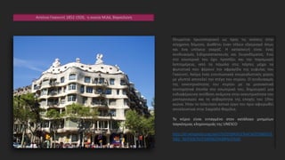 Αντόνιο Γκαουντί 1852-1926, η οικεία Μιλά, Βαρκελώνη
Θεωρείται πρωτοποριακή ως προς τις ανέσεις στην
σύγχρονη δόμηση. Διαθέτει έναν τέλειο εξαερισμό όπως
και ένα υπόγειο γκαράζ. Η κατασκευή είναι ένας
συνδυασμός Σιδηροκατασκευής και Σκυροδέματος. Ενώ
στο εσωτερικό του έχει προσέξει και την παραμικρή
λεπτομέρεια, από τα πόμολα στις πόρτες μέχρι τα
φωτιστικά που φέρουν την σφραγίδα της ευφυΐας του
Γκαουντί. Ακόμη ένας εντυπωσιακά σουρεαλιστικός χώρος
με γλυπτά αποτελεί την στέγη του κτιρίου. Ο συνδυασμός
της εκκεντρικότητας του κτιρίου με τα μεσοαστικά
συντηρητικά έπιπλα στο εσωτερικό του, δημιουργεί μια
ενδιαφέρουσα αντίθεση ανάμεσα στην εκκεντρικότητα του
μοντερνισμού και τη σοβαρότητα της εποχής του 19ου
αιώνα. Ήταν το τελευταίο αστικό έργο του πριν αφιερωθεί
αποκλειστικά στην Σαγράδα Φαμίλια.
Το κτίριο είναι ενταγμένο στoν κατάλογο μνημείων
παγκόσμιας κληρονομιάς της UNESCO
http://el.wikipedia.org/wiki/%CE%9A%CE%AC%CE%B6%CE
%B1_%CE%9C%CE%B9%CE%BB%CE%AC
 