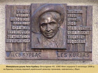 Меморіальна дошка Лесю Курбасу (Strozzigasse 40, 1080 Wien) відкрита 5 листопада 1998 р.
на будинку, в якому відомий український режисер проживав, навчаючись у Відні.
 