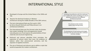 INTERNATIONAL STYLE
■ Developed in Europe and the United States in the 1920s and
’30s
■ Became the dominant tendency in Western
architecture during the middle decades of the 20th century.
■ The term International Style was first used in 1932
by Henry-Russell Hitchcock and Philip Johnson in an
architectural exhibition .
■ The International Style was thus formed under the dictates
that modern buildings’ form and appearance should
naturally grow out of and express the potentialities of their
materials and structural engineering.
■ Hitchcock and Johnson identified three principles: the
expression of volume rather than mass, the emphasis on
balance rather than preconceived symmetry, and the
expulsion of applied ornament.
■ The aim of Hitchcock and Johnson was to define a style that
would encapsulate this modern architecture.
Increasing dissatisfaction with the continued
use in stylistically eclectic buildings of a mix of
decorative elements from different
architectural periods
Civic structures that served a
rapidly industrializing society
The development of new building technologies
centring on the use of iron and steel, reinforced
concrete, and glass.
 