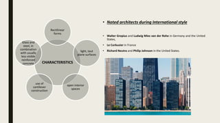 CHARACTERISTICS
Rectilinear
forms
light, taut
plane surfaces
open interior
spaces
use of
cantilever
construction
Glass and
steel, in
combination
with usually
less visible
reinforced
concrete
• Noted architects during International style
• Walter Gropius and Ludwig Mies van der Rohe in Germany and the United
States,
• Le Corbusier in France
• Richard Neutra and Philip Johnson in the United States.
 