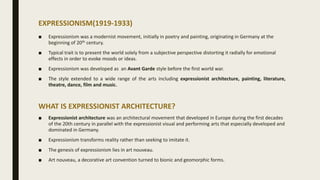 EXPRESSIONISM(1919-1933)
■ Expressionism was a modernist movement, initially in poetry and painting, originating in Germany at the
beginning of 20th century.
■ Typical trait is to present the world solely from a subjective perspective distorting it radially for emotional
effects in order to evoke moods or ideas.
■ Expressionism was developed as an Avant Garde style before the first world war.
■ The style extended to a wide range of the arts including expressionist architecture, painting, literature,
theatre, dance, film and music.
WHAT IS EXPRESSIONIST ARCHITECTURE?
■ Expressionist architecture was an architectural movement that developed in Europe during the first decades
of the 20th century in parallel with the expressionist visual and performing arts that especially developed and
dominated in Germany.
■ Expressionism transforms reality rather than seeking to imitate it.
■ The genesis of expressionism lies in art nouveau.
■ Art nouveau, a decorative art convention turned to bionic and geomorphic forms.
 
