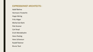 EXPRESSIONIST ARCHITECTS :
Adolf Behne
Hermann Finsterlin
Hugo Häring
Fritz Höger
Michel de Klerk
Piet Kramer
Carl Krayl
Erich Mendelsohn
Hans Poelzig
Hans Scharoun
Rudolf Steiner
Bruno Taut
 