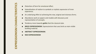 EXPRESSIONISMCHARACTERISTICS
■ Distortion of form for emotional effect.
■ Subordination of realism to symbolic or stylistic expression of inner
experience.
■ An underlying effort at achieving the new, original and visionary forms.
■ Abundance work on papers and models with discovery and
representation of concepts.
■ Tendency more towards gothic that the classical style.
■ BRICK EXPRESSIONISM. Expressionism that uses brick as main visible
building material.
■ ABSTRACT EXPRESSIONISM.
■ NEO EXPRESSIONISM
 