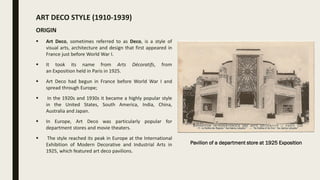 ART DECO STYLE (1910-1939)
ORIGIN
 Art Deco, sometimes referred to as Deco, is a style of
visual arts, architecture and design that first appeared in
France just before World War I.
 It took its name from Arts Décoratifs, from
an Exposition held in Paris in 1925.
 Art Deco had begun in France before World War I and
spread through Europe;
 In the 1920s and 1930s it became a highly popular style
in the United States, South America, India, China,
Australia and Japan.
 In Europe, Art Deco was particularly popular for
department stores and movie theaters.
 The style reached its peak in Europe at the International
Exhibition of Modern Decorative and Industrial Arts in
1925, which featured art deco pavilions.
Pavilion of a department store at 1925 Exposition
 