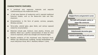 CHARACTERISTIC FEATURES:
■ It combined very expensive materials and exquisite
craftsmanship put into modernistic forms.
■ It had many features of modernism and it rejected traditional
historical models, such as the Beaux-Arts style and Neo-
classicism;
■ Ornamentation in the form of panels, cornices, parapets,
Window and door
■ Terra-cotta, colored glass, glass block, and various exposed
metals for ornamentation.
■ Materials include jade, linoleum, steel, plastics, chrome, and
Bakelite. Metal was a perfect representation of what Art Deco
strove to represent, which was strength and industrial might .
■ Notable architects of this movement were Raymond Hood,
William Van Allen(Chrysler building), Donald Deskey(Radio city
music hall),Victor Horta, Wirt C. Rowland, William F. Lamb,
Stepped forms and geometric curves
Flat roofs with parapets, spires, or
tower-like constructs
Decorative ornamentation on windows
and doors
Polychromatic decorative glass
Stylized sculptural, floral and sunrise
patterns
 