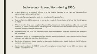 Socio economic conditions during 1920s
■ In North America, it is frequently referred to as the "Roaring Twenties" or the "Jazz Age“ because of the
economic boom following World War I.
■ This period of prosperity was the result of a paradigm shift in global affairs.
■ These shifts in the 1920s, occurred in part as the result of the conclusion of World War I and Spanish
flu.(1918)
■ The era saw the large-scale adoption of automobiles, telephones, motion pictures, radio and household
electricity, as well as unprecedented industrial growth, accelerated consumer demand and aspirations, and
significant changes in lifestyle and culture.
■ In some countries the 1920s saw the rise of radical political movements, especially in regions that were once
part of empires.
■ Communism spread as a consequence of the Russian Revolution in Russia which dismantled the Tsarist
autocracy and led to the rise of the Soviet Union.
■ But for the UK economy it was a period of depression, deflation and a steady decline in the UK’s former
economic pre-eminence.
■ After the post-war boom of 1919-20 ended, UK unemployment rose sharply to over 10%, and stayed high
until the Second World War.
 
