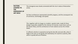 FACTORS
LEADING TO
THE
EMERGENCE OF
ART DECO
The emergence was closely connected with the rise in status of decorative
artists.
Art Deco architecture represented scientific progress, and the consequent rise
of commerce, technology, and speed.
This, together with its image as a modern, opulent style, made Art Deco
designs especially suitable for the interiors of cinemas, ocean liners such as
the Queen Mary, and the architecture of train stations across the United
States.
It suffered a decline in popularity during the late 30s and early 40s, when it
began to be seen as too gaudy and ostentatious for wartime austerity, after
which it quickly fell out of fashion.
 