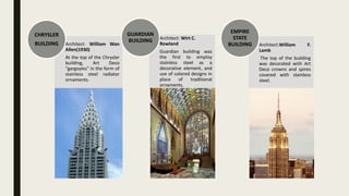 Architect: William Wan
Allen(1930)
At the top of the Chrysler
building, Art Deco
"gargoyles" in the form of
stainless steel radiator
ornaments.
CHRYSLER
BUILDING
Architect: Wirt C.
Rowland
Guardian building was
the first to employ
stainless steel as a
decorative element, and
use of colored designs in
place of traditional
ornaments.
GUARDIAN
BUILDING
Architect:William F.
Lamb
The top of the building
was decorated with Art
Deco crowns and spires
covered with stainless
steel.
EMPIRE
STATE
BUILDING
 
