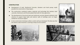CONSTRUCTION
■ Development of steel, Reinforced Concrete, elevators and hand pumps made
possible the construction of skyscrapers.
■ The construction combined modern materials and technology like stainless steel
,concrete, Aluminium and Chrome-plated Steel with Art Deco geometry.
■ The development of structural steel and reinforced concrete allowed relatively small
columns to support large loads and exterior walls of buildings were no longer
needed for structural support.
■ A new construction technique called a curtain wall was developed .The idea was that
the exterior walls should be a covering to keep out the weather.
 