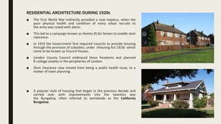 RESIDENTIAL ARCHITECTURE DURING 1920s
■ The First World War indirectly provided a new impetus, when the
poor physical health and condition of many urban recruits to
the army was noted with alarm.
■ This led to a campaign known as Homes fit for heroes to enable slum
clearance.
■ In 1919 the Government first required councils to provide housing
through the provision of subsidies, under (Housing Act 1919) which
came to be known as Council houses.
■ London County Council embraced these freedoms and planned
8 cottage estates in the peripheries of London
■ Slum clearance now moved from being a public health issue, to a
matter of town planning.
■ A popular style of housing that began in the previous decade and
carried over with improvements into the twenties was
the Bungalow, often referred to worldwide as the California
Bungalow.
 