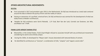 OTHER ARCHITECTURAL MOVEMENTS:
DE STIJL
■ First conceived in 1917 and prevalent upto 1931 in the Netherlands, De Stijl was introduced as a total style centered
around the idea to fathom the purity of form and the reality of nature.
■ Having an awareness of a purified, universal form, De Stijl architecture was seminal for the development of what we
today know as Modern architecture.
■ Notable De Stijl architects were Gerrit Rietveld, J.J.P. Oud, Bart Van der Lack, Cornelis van Eesteren, Jan Wils,
and Robert van ‘t Hoff.
FRANK LLOYD WRIGHT MAYAN STYLE
■ Meanwhile, in the United States, Frank Lloyd Wright refused to associate himself with any architectural movements
considering his work to be entirely unique.
■ During the 1920s, he developed his “Mayan style”, houses decorated with textured blocks of cement.
■ He identified his architecture as “Usonian”, a combination of USA, “utopian” and “organic social order”.
 