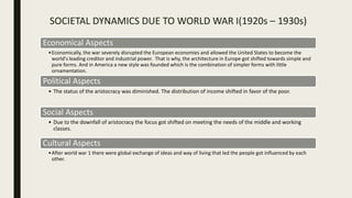 SOCIETAL DYNAMICS DUE TO WORLD WAR I(1920s – 1930s)
Economical Aspects
•Economically, the war severely disrupted the European economies and allowed the United States to become the
world's leading creditor and industrial power. That is why, the architecture in Europe got shifted towards simple and
pure forms. And in America a new style was founded which is the combination of simpler forms with little
ornamentation.
Political Aspects
• The status of the aristocracy was diminished. The distribution of income shifted in favor of the poor.
Social Aspects
• Due to the downfall of aristocracy the focus got shifted on meeting the needs of the middle and working
classes.
Cultural Aspects
•After world war 1 there were global exchange of ideas and way of living that led the people got influenced by each
other.
 
