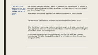 CHANGES IN
ARCHITECTURE
AFTER WORLD
WAR I
After World War I, pioneering modernist architects sought to develop a completely new
style appropriate for a new post-war social and economic order, focused on meeting the
needs of the middle and working classes.
Rejected the architectural practice of the academic refinement of historical styles
The approach of the Modernist architects was to reduce buildings to pure forms.
The nineteen twenties brought a feeling of freedom and independence to millions of
Americans, especially young Americans who fought in the world war I. They come up with
new ideas of way of living.
Earlier modernism was only a national movement but after the world war it spreads
internationaly. This led to the establishment and rise of the extreme form of modernism
during early 1920s.
 