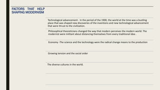 FACTORS THAT HELP
SHAPING MODERNISM
Technological advancement- In the period of the 1900, the world at the time was a bustling
place that was shaped new discoveries of the inventions and new technological advancement
that were thrust to the civilization.
Philosophical theoreticians changed the way that modern perceives the modern world. The
modernist were militant about distancing themselves from every traditional idea .
Economy -The science and the technology were the radical change means to the production
Growing tension and the social order
The diverse cultures in the world.
 