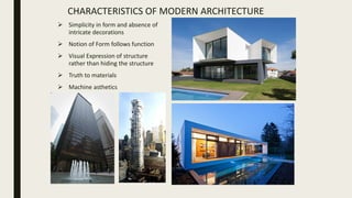 CHARACTERISTICS OF MODERN ARCHITECTURE
 Simplicity in form and absence of
intricate decorations
 Notion of Form follows function
 Visual Expression of structure
rather than hiding the structure
 Truth to materials
 Machine asthetics
 