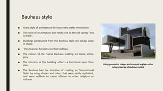 Bauhaus style
■ Great style of architecture for those who prefer minimalism
■ This style of architecture also holds true to the old saying “less
is more”.
■ Buildings constructed from the Bauhaus style are always cubic
in shape.
■ they features flat sides and flat rooftops.
■ The colours of the typical Bauhaus building are black, white,
grey.
■ The interiors of the building reflects a functional open floor
plan.
■ The Bauhaus had the intention of creating an 'International
Style' by using shapes and colors that were easily replicated,
and were unlikely to cause offence to other religions or
cultures.
Using geometric shapes and unusual angles can be
categorised as a Bauhaus replica
 