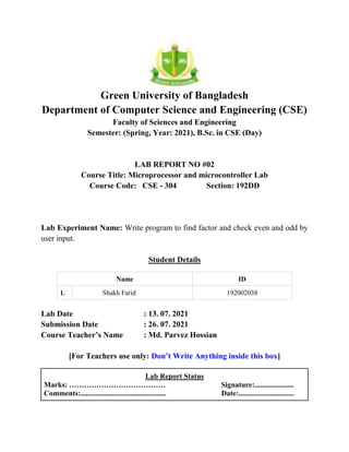 Green University of Bangladesh
Department of Computer Science and Engineering (CSE)
Faculty of Sciences and Engineering
Semester: (Spring, Year: 2021), B.Sc. in CSE (Day)
LAB REPORT NO #02
Course Title: Microprocessor and microcontroller Lab
Course Code: CSE - 304 Section: 192DD
Lab Experiment Name: Write program to find factor and check even and odd by
user input.
Student Details
Name ID
1. Shakh Farid 192002038
Lab Date : 13. 07. 2021
Submission Date : 26. 07. 2021
Course Teacher’s Name : Md. Parvez Hossian
[For Teachers use only: Don’t Write Anything inside this box]
Lab Report Status
Marks: ………………………………… Signature:.....................
Comments:.............................................. Date:..............................
 