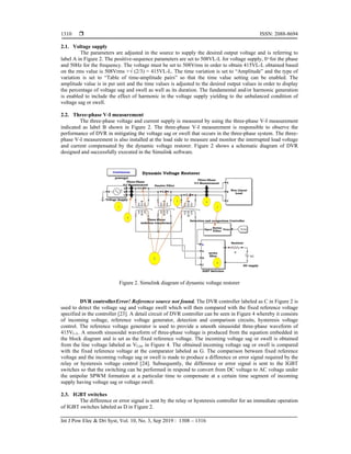  ISSN: 2088-8694
Int J Pow Elec & Dri Syst, Vol. 10, No. 3, Sep 2019 : 1308 – 1316
1310
2.1. Voltage supply
The parameters are adjusted in the source to supply the desired output voltage and is referring to
label A in Figure 2. The positive-sequence parameters are set to 508VL-L for voltage supply, 0 ͦ for the phase
and 50Hz for the frequency. The voltage must be set to 508Vrms in order to obtain 415VL-L obtained based
on the rms value is 508Vrms ×√ (2/3) = 415VL-L. The time variation is set to “Amplitude” and the type of
variation is set to “Table of time-amplitude pairs” so that the time value setting can be enabled. The
amplitude value is in per unit and the time values is adjusted to the desired output values in order to display
the percentage of voltage sag and swell as well as its duration. The fundamental and/or harmonic generation
is enabled to include the effect of harmonic in the voltage supply yielding to the unbalanced condition of
voltage sag or swell.
2.2. Three-phase V-I measurement
The three-phase voltage and current supply is measured by using the three-phase V-I measurement
indicated as label B shown in Figure 2. The three-phase V-I measurement is responsible to observe the
performance of DVR in mitigating the voltage sag or swell that occurs in the three-phase system. The three-
phase V-I measurement is also installed at the load side to measure and monitor the interrupted load voltage
and current compensated by the dynamic voltage restorer. Figure 2 shows a schematic diagram of DVR
designed and successfully executed in the Simulink software.
Figure 2. Simulink diagram of dynamic voltage restorer
DVR controllerError! Reference source not found. The DVR controller labeled as C in Figure 2 is
used to detect the voltage sag and voltage swell which will then compared with the fixed reference voltage
specified in the controller [23]. A detail circuit of DVR controller can be seen in Figure 4 whereby it consists
of incoming voltage, reference voltage generator, detection and comparison circuits, hysteresis voltage
control. The reference voltage generator is used to provide a smooth sinusoidal three-phase waveform of
415VL-L. A smooth sinusoidal waveform of three-phase voltage is produced from the equation embedded in
the block diagram and is set as the fixed reference voltage. The incoming voltage sag or swell is obtained
from the line voltage labeled as VLine in Figure 4. The obtained incoming voltage sag or swell is compared
with the fixed reference voltage at the comparator labeled as G. The comparison between fixed reference
voltage and the incoming voltage sag or swell is made to produce a difference or error signal required by the
relay or hysteresis voltage control [24]. Subsequently, the difference or error signal is sent to the IGBT
switches so that the switching can be performed in respond to convert from DC voltage to AC voltage under
the unipolar SPWM formation at a particular time to compensate at a certain time segment of incoming
supply having voltage sag or voltage swell.
2.3. IGBT switches
The difference or error signal is sent by the relay or hysteresis controller for an immediate operation
of IGBT switches labeled as D in Figure 2.
 