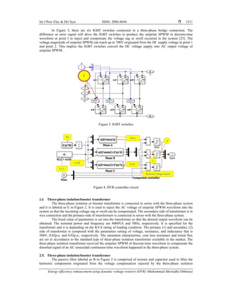 Int J Pow Elec & Dri Syst ISSN: 2088-8694 
Energy efficiency enhancement using dynamic voltage restorer (DVR) (Muhammad Murtadha Othman)
1311
In Figure 3, there are six IGBT switches connected in a three-phase bridge connection. The
difference or error signal will drive the IGBT switches to produce the unipolar SPWM in discrete-time
waveform at point I to inject and compensate the voltage sag or swell occurred in the system [25]. The
voltage magnitude of unipolar SPWM can reach up to 700V originated from the DC supply voltage at point 1
and point 2. This implies the IGBT switches convert the DC voltage supply into AC output voltage of
unipolar SPWM.
Figure 3. IGBT switches
Figure 4. DVR controller circuit
2.4. Three-phase isolation/booster transformer
The three-phase isolation or booster transformer is connected in series with the three-phase system
and it is labeled as E in Figure 2. It is used to inject the AC voltage of unipolar SPWM waveform into the
system so that the incoming voltage sag or swell can be compensated. The secondary-side of transformer is in
wye connection and the primary-side of transformers is connected in series with the three-phase system.
The fixed value of parameters is set into the transformer so that the desired output waveform can be
obtained. The nominal power and frequency are 4000VA and 50Hz, respectively. It is specified for the
transformer and it is depending on the KVA rating of loading condition. The primary (1) and secondary (2)
side of transformer is composed with the parameters setting of voltage, resistance, and inductance that is
508V, 0.02p.u. and 0.02p.u., respectively. The saturation characteristic, core loss resistance and initial flux
are set in accordance to the standard type of three-phase isolation transformer available in the market. The
three-phase isolation transformer received the unipolar SPWM of discrete-time waveform to compensate the
distorted signal of an AC sinusoidal continuous-time waveform happened in the three-phase system.
2.5. Three-phase isolation/booster transformer
The passive filter labeled as B in Figure 2 is comprised of resistor and capacitor used to filter the
harmonic components originated from the voltage compensation injected by the three-phase isolation
 