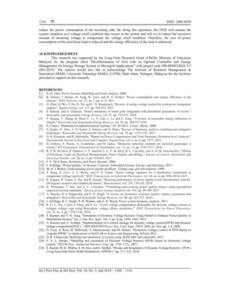  ISSN: 2088-8694
Int J Pow Elec & Dri Syst, Vol. 10, No. 3, Sep 2019 : 1308 – 1316
1316
reduce the power consumption at the incoming side. By doing this operation, the DVR will assume the
system condition as a voltage swell condition that occurs in the system and will try to reduce the excessive
amount of incoming voltage to compensate the voltage swell condition. Therefore, the cost of power
consumption of the non-linear load is reduced and the energy efficiency of the load is enhanced.
ACKNOWLEDGEMENT
This research was supported by the Long-Term Research Grant (LRGS), Ministry of Education
Malaysia for the program titled "Decarbonisation of Grid with an Optimal Controller and Energy
Management for Energy Storage System in Microgrid Applications" with project code 600-IRMI/LRGS 5/3
(001/2019). The authors would also like to acknowledge The Institute of Research Management &
Innovation (IRMI), Universiti Teknologi MARA (UiTM), Shah Alam, Selangor, Malaysia for the facilities
provided to support on this research.
REFERENCES
[1] N. D. Tleis, Power Systems Modelling and Fault Analysis. 2008.
[2] K. Hinton, J. Baliga, M. Feng, R. Ayre, and R. S. Tucker, "Power consumption and energy efficiency in the
internet," IEEE Network, vol. 25, no. 2, pp. 6-12, 2011.
[3] H. Zhao, Q. Wu, S. Hu, H. Xu, and C. N. Rasmussen, "Review of energy storage system for wind power integration
support," Applied energy, vol. 137, pp. 545-553, 2015.
[4] S. Kakran, and S. Chanana, "Smart operations of smart grids integrated with distributed generation: A review,"
Renewable and Sustainable Energy Reviews, vol. 81, pp. 524-535, 2018.
[5] Y. Kuang, Y. Zhang, B. Zhou, C. Li, Y. Cao, L. Li, and L. Zeng, "A review of renewable energy utilization in
islands," Renewable and Sustainable Energy Reviews, vol. 59, pp. 504-513 2016.
[6] N. Ciurro, “Harmonics in industrial power systems,” EC M Electr. Constr. Maint., 2009.
[7] A. Kalair, N. Abas, A. R. Kalair, Z. Saleem, and N. Khan, "Review of harmonic analysis, modeling and mitigation
techniques," Renewable and Sustainable Energy Reviews, vol. 78, pp. 1152-1187, 2017.
[8] N. R. Kalaskar, and R. Holmukhe, "Report on Power Compensation and Total Harmonic Distortion level Analysis,"
International Journal of Electrical and Computer Engineering, vol. 6, no. 6, pp. 2577, 2016.
[9] D. Fallows, S. Nuzzo, A. Costabeber, and M. Galea, "Harmonic reduction methods for electrical generation: a
review," IET Generation, Transmission & Distribution, vol. 12, no. 13, pp. 3107-3113, 2018.
[10] R. P. B. da Silva, R. Quadros, F. P. Santilio, L. C. P. da Silva, B. C. Carvalho, and A. B. de Vasconcellos, "Effects
of Electronic Loads on Electrical Measurements, Power Quality and Billing," Journal of Control, Automation and
Electrical Systems, vol. 28, no. 5, pp. 654-663, 2017.
[11] F. C. De la Rosa, Harmonics and Power Systems. 2006.
[12] J. Arrillaga, “Power quality,” in Systems, Controls, Embedded Systems, Energy, and Machines, 2017.
[13] M. H. J. Bollen, Understanding power quality problems: Voltage sags and interruptions. 1999.
[14] T. Kang, S. Choi, A. S. Morsy, and P. N. Enjeti, "Series voltage regulator for a distribution transformer to
compensate voltage sag/swell," IEEE Transactions on Industrial Electronics, vol. 64, no. 6, pp. 4501-4510, 2017.
[15] R. Kapoor, R. Gupta, S. Jha, and R. Kumar, "Boosting performance of power quality event identification with KL
Divergence measure and standard deviation," Measurement, vol. 126, 134-142, 2018.
[16] K. Thirumala, T. Jain, and A. C. Umarikar, "Visualizing time-varying power quality indices using generalized
empirical wavelet transform," Electric power systems research, vol. 143, pp. 99-109, 2017.
[17] A. Sharma, B. S. Rajpurohit, and S. N. Singh, "A review on economics of power quality: Impact, assessment and
mitigation," Renewable and Sustainable Energy Reviews, vol. 88, pp. 363-372, 2018.s
[18] J. Arrillaga, B. C. Smith, N. R. Watson, and A. R. Wood, Power system harmonic analysis. 2013.
[19] P. Li, L. Xie, J. Han, S. Pang, and P. Li, "A new voltage compensation philosophy for dynamic voltage restorer to
mitigate voltage sags using three-phase voltage ellipse parameters," IEEE Transactions on Power Electronics,
vol. 33, no. 2, pp. 1154-1166, 2018.
[20] P. Kumari and V. K. Garg, “Simulation of Dynamic Voltage Restorer Using Matlab to Enhance Power Quality in
Distribution System,” Int. J. Eng. Res. Appl., vol. 3, no. 4, pp. 1436–1441, 2013.
[21] A. Kazemi and A. Azhdast, “Implementation of a control strategy for dynamic voltage restorer(DVR) and dynamic
voltage compensator(DVC),” 2009 IEEE/PES Power Syst. Conf. Expo. PSCE 2009, no. Dvc, pp. 1–6, 2009.
[22] H. Ezoji, A. Reza, M. Shahverdi, A. Ghatresamani, and M. Hosein, “Hysteresis Voltage Control of DVR Based on
Unipolar PWM,” in Applications of MATLAB in Science and Engineering, InTech, 2011.
[23] D. K. Chaturvedi, Modeling and simulation of systems using MATLAB® and simulink®. 2017.
[24] F. A. L. Jowder, “Modeling and simulation of Dynamic Voltage Restorer (DVR) based on hysteresis voltage
control,” IECON Proc. (Industrial Electron. Conf., pp. 1726–1731, 2007.
[25] S. Rajesh, M. K. Mishra, S. M. Ieee, and K. Sridhar, “Design and Simulation of Dynamic Voltage Restorer ( DVR )
Using Sinusoidal Pulse Width Modulation ( SPWM ),” pp. 317–322, 2010.
 