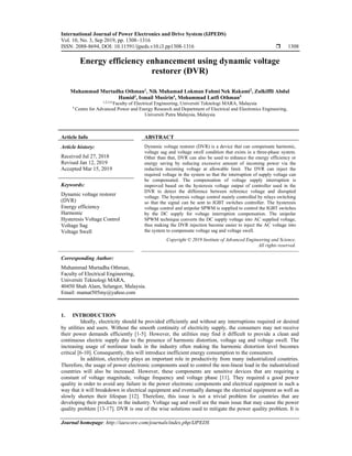 International Journal of Power Electronics and Drive System (IJPEDS)
Vol. 10, No. 3, Sep 2019, pp. 1308~1316
ISSN: 2088-8694, DOI: 10.11591/ijpeds.v10.i3.pp1308-1316  1308
Journal homepage: http://iaescore.com/journals/index.php/IJPEDS
Energy efficiency enhancement using dynamic voltage
restorer (DVR)
Muhammad Murtadha Othman1
, Nik Muhamad Lokman Fahmi Nek Rakami2
, Zulkiffli Abdul
Hamid3
, Ismail Musirin4
, Mohammad Lutfi Othman5
1,2,3,4 Faculty of Electrical Engineering, Universiti Teknologi MARA, Malaysia
5 Centre for Advanced Power and Energy Research and Department of Electrical and Electronics Engineering,
Universiti Putra Malaysia, Malaysia
Article Info ABSTRACT
Article history:
Received Jul 27, 2018
Revised Jan 12, 2019
Accepted Mar 15, 2019
Dynamic voltage restorer (DVR) is a device that can compensate harmonic,
voltage sag and voltage swell condition that exists in a three-phase system.
Other than that, DVR can also be used to enhance the energy efficiency or
energy saving by reducing excessive amount of incoming power via the
reduction incoming voltage at allowable limit. The DVR can inject the
required voltage in the system so that the interruption of supply voltage can
be compensated. The compensation of voltage supply interruption is
improved based on the hysteresis voltage output of controller used in the
DVR to detect the difference between reference voltage and disrupted
voltage. The hysteresis voltage control mainly controlled by relays switching
so that the signal can be sent to IGBT switches controller. The hysteresis
voltage control and unipolar SPWM is supplied to control the IGBT switches
by the DC supply for voltage interruption compensation. The unipolar
SPWM technique converts the DC supply voltage into AC supplied voltage,
thus making the DVR injection become easier to inject the AC voltage into
the system to compensate voltage sag and voltage swell.
Keywords:
Dynamic voltage restorer
(DVR)
Energy efficiency
Harmonic
Hysteresis Voltage Control
Voltage Sag
Voltage Swell
Copyright © 2019 Institute of Advanced Engineering and Science.
All rights reserved.
Corresponding Author:
Muhammad Murtadha Othman,
Faculty of Electrical Engineering,
Universiti Teknologi MARA,
40450 Shah Alam, Selangor, Malaysia.
Email: mamat505my@yahoo.com
1. INTRODUCTION
Ideally, electricity should be provided efficiently and without any interruptions required or desired
by utilities and users. Without the smooth continuity of electricity supply, the consumers may not receive
their power demands efficiently [1-5]. However, the utilities may find it difficult to provide a clean and
continuous electric supply due to the presence of harmonic distortion, voltage sag and voltage swell. The
increasing usage of nonlinear loads in the industry often making the harmonic distortion level becomes
critical [6-10]. Consequently, this will introduce inefficient energy consumption to the consumers.
In addition, electricity plays an important role in productivity from many industrialized countries.
Therefore, the usage of power electronic components used to control the non-linear load in the industrialized
countries will also be increased. However, these components are sensitive devices that are requiring a
constant of voltage magnitude, voltage frequency and voltage phase [11]. They required a good power
quality in order to avoid any failure in the power electronic components and electrical equipment in such a
way that it will breakdown in electrical equipment and eventually damage the electrical equipment as well as
slowly shorten their lifespan [12]. Therefore, this issue is not a trivial problem for countries that are
developing their products in the industry. Voltage sag and swell are the main issue that may cause the power
quality problem [13-17]. DVR is one of the wise solutions used to mitigate the power quality problem. It is
 