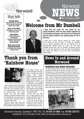 Norwood

       Whats Inside…
          Holiday Dates
                                                                                               NEWS              No.19 January 2009
   Important dates to remember
     for the Spring, Summer &
        Winter Terms 2009.

       Stars of the Week
                                            Welcome from Mr Dumbell
    Recognition to some of our                                                 I hope that you enjoy the new layout for our
       outstanding pupils.                                                     school newsletter, which has been kindly supported by
                                                                               The Champion newspaper, who have been so impressed
          Information
       • School Admissions                                                     with the superb content of our weekly update on life in
          in September.                                                        Norwood.
    • Reception Questionnaire
      • Parking, Attendance                                                    I would like to thank Caroline Gregson, our school Bursar,
         and Punctuality                                                       for the terrific job she has done in making our newletters
                                                                               such an eagerly anticipated event and an important form of
       News from In and                                                        communication between home and school. We have other
       Around Norwood                                                          potentially exciting links with the Champion newspaper planned
     •The Vikings have landed!
                                                                               over the year and would love to hear any ideas and suggestions
        • Rainbow House
                                                                               from parents and children on any of this year’s improvements.
                                                                               Happy reading!



Thank you from                                                                    News In and Around
‘Rainbow House’                                                                        Norwood
                                                                                   NORWOOD HAS BEEN INVADED!
                                                                                   The attack took place last week when a fearsome looking warrior
                                            The children involved were             marched into school with an armoury of weapons. But Snorri
                                            Lilly, Kiera Morgan, Francesca         the Viking was no menacing attacker, he’d come to transport the
                                            Vernon, Hannah Jolly, Elisha           excited Y4 children back in time. Dressed ready for battle in chain
                                            Russell,      Sarah      Wright,       mail and helmet, Snorri told the children all about life in Viking
                                            Kayleigh Wall, Penny Rimmer,           times. Harry O’ Driscoll 4JP and Sally Murray 4CP dressed up in
                                            Gabby Langridge, Stephen               replica costumes, while other pupils demonstrated how to weave,
                                            Barker and Max Nevins. Lia             carry shields, wear chain mail and helmets. The children were
                                            Thistlethwaite a former pupil          enthralled as Snorri demonstrated how the Nordic people used
                                            at Norwood now attending               spears and swords to hunt and fight. Did you know that Vikings
  Before Christmas Lilly Cockwill and a     Meols Cop High School also             didn’t have horns on their helmets and that wealthy Vikings were
group of friends from 6C got together       helped. Their class teacher,           buried with all their possessions, even their long boats!
and made some Christmas cards to            Mrs Coleman was very helpful
sell in the playground to raise money       with choosing pupils to help
for Rainbow House. Lilly’s cousin           (and buying cards!)
Thomas, was born with genetic                 Thomas, now two years
problems and attends Rainbow House          old, is making progress and
for physiotherapy. Last week Lilly and      actually walked last week for
her mum went to Rainbow House to            the first time with a rolator!
present the £80 raised.                       Thank you to all the staff,
  Rainbow House staff were very             parents and children involved
grateful and will be sending certificates   in helping to raise money by
for the children involved as a thank you.   making and buying the cards.



Norwood Crescent, Southport, PR9 7DU. Tel: 01704 211960. Fax: 01704 232712
                Headteacher: Mr Lee Dumbell. Email: admin.norwood@schools.sefton.gov.uk
 