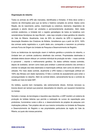 www.aptaregional.sp.gov.br
ISSN 2316-5146
Pesquisa & Tecnologia, vol. 11, n. 1, Jan-Jun 2014
Organização do rebanho
Todos os animais da UPD são marcados, identificados e fichados. A ficha deve conter o
máximo de informações para que se tenha o histórico completo do animal. Dados como
filiação, dia do nascimento, partos, inseminação ou cobertura, desmama, diagnóstico de
gestação e aborto devem ser anotados e permanentemente atualizados. Além deste
controle zootécnico, a Unidade tem o registro genealógico de todos os bubalinos com
características fenotípicas da raça Murrah – esta raça compõe a base genética do rebanho
do Vale do Ribeira. Atualmente, mais de 95% do rebanho da UPD é registrado na
Associação Brasileira dos Criadores de Búfalos. Acreditamos que a partir de 2015, 100%
dos animais serão registrados e, a partir deste ano, começarão a nascerem os primeiros
animais Puros de Origem da Unidade de Pesquisa e Desenvolvimento de Registro.
Como as biotécnicas da reprodução visam à melhoria genética e produtiva do rebanho, a
Unidade tem um controle zootécnico detalhado dos animais. Propriedades destinadas à
atividade leiteira devem efetuar um controle individual da produção de leite – nosso controle
é quinzenal -, visando o melhoramento genético. Os dados colhidos nesses controles,
depois de avaliados, servem como base para analisar o potencial produtivo dos animais e
orientar na seleção dos lotes destinados à inseminação artificial, bem como do sêmen a ser
utilizado. Por meio deste controle, atualmente a UPD realiza a inseminação artificial em
100% das fêmeas com idade reprodutiva. É feito o controle de acasalamento para evitar a
consanguinidade no rebanho. Além do controle leiteiro, semanalmente faz-se o controle de
mastite por meio do teste CMT.
Os búfalos, quando bem manejados, são extremamente dóceis. Animais nervosos ou
bravios devem ser sempre que possível, descartados do rebanho, por causarem transtornos
no manejo.
Somado o manejo, às tecnologias e requisitos aqui descritos, a UDP mantém um sistema de
produção de búfalas leiteiras que permite a realização de cursos de capacitação para
produtores, funcionários rurais e afins e, o desenvolvimento de projetos de pesquisa com
implicações práticas. Tais projetos são em sua maioria conduzidos na Unidade de Pesquisa
e Desenvolvimento de Registro e nas propriedades particulares da região do Vale do
Ribeira, as quais são nossas parceiras.
 