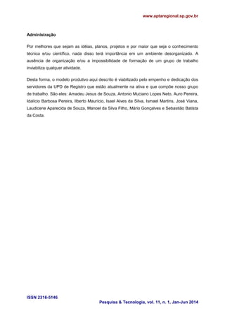 www.aptaregional.sp.gov.br
ISSN 2316-5146
Pesquisa & Tecnologia, vol. 11, n. 1, Jan-Jun 2014
Administração
Por melhores que sejam as idéias, planos, projetos e por maior que seja o conhecimento
técnico e/ou científico, nada disso terá importância em um ambiente desorganizado. A
ausência de organização e/ou a impossibilidade de formação de um grupo de trabalho
inviabiliza qualquer atividade.
Desta forma, o modelo produtivo aqui descrito é viabilizado pelo empenho e dedicação dos
servidores da UPD de Registro que estão atualmente na ativa e que compõe nosso grupo
de trabalho. São eles: Amadeu Jesus de Souza, Antonio Muciano Lopes Neto, Auro Pereira,
Idalício Barbosa Pereira, Ilberto Maurício, Isael Alves da Silva, Ismael Martins, José Viana,
Laudicene Aparecida de Souza, Manoel da Silva Filho, Mário Gonçalves e Sebastião Batista
da Costa.
 