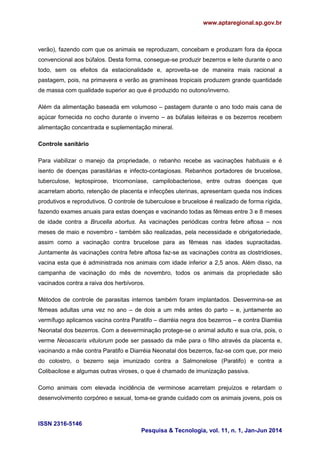 www.aptaregional.sp.gov.br
ISSN 2316-5146
Pesquisa & Tecnologia, vol. 11, n. 1, Jan-Jun 2014
verão), fazendo com que os animais se reproduzam, concebam e produzam fora da época
convencional aos búfalos. Desta forma, consegue-se produzir bezerros e leite durante o ano
todo, sem os efeitos da estacionalidade e, aproveita-se de maneira mais racional a
pastagem, pois, na primavera e verão as gramíneas tropicais produzem grande quantidade
de massa com qualidade superior ao que é produzido no outono/inverno.
Além da alimentação baseada em volumoso – pastagem durante o ano todo mais cana de
açúcar fornecida no cocho durante o inverno – as búfalas leiteiras e os bezerros recebem
alimentação concentrada e suplementação mineral.
Controle sanitário
Para viabilizar o manejo da propriedade, o rebanho recebe as vacinações habituais e é
isento de doenças parasitárias e infecto-contagiosas. Rebanhos portadores de brucelose,
tuberculose, leptospirose, tricomoníase, campilobacteriose, entre outras doenças que
acarretam aborto, retenção de placenta e infecções uterinas, apresentam queda nos índices
produtivos e reprodutivos. O controle de tuberculose e brucelose é realizado de forma rígida,
fazendo exames anuais para estas doenças e vacinando todas as fêmeas entre 3 e 8 meses
de idade contra a Brucella abortus. As vacinações periódicas contra febre aftosa – nos
meses de maio e novembro - também são realizadas, pela necessidade e obrigatoriedade,
assim como a vacinação contra brucelose para as fêmeas nas idades supracitadas.
Juntamente às vacinações contra febre aftosa faz-se as vacinações contra as clostridioses,
vacina esta que é administrada nos animais com idade inferior a 2,5 anos. Além disso, na
campanha de vacinação do mês de novembro, todos os animais da propriedade são
vacinados contra a raiva dos herbívoros.
Métodos de controle de parasitas internos também foram implantados. Desvermina-se as
fêmeas adultas uma vez no ano – de dois a um mês antes do parto – e, juntamente ao
vermífugo aplicamos vacina contra Paratifo – diarréia negra dos bezerros – e contra Diarréia
Neonatal dos bezerros. Com a desverminação protege-se o animal adulto e sua cria, pois, o
verme Neoascaris vitulorum pode ser passado da mãe para o filho através da placenta e,
vacinando a mãe contra Paratifo e Diarréia Neonatal dos bezerros, faz-se com que, por meio
do colostro, o bezerro seja imunizado contra a Salmonelose (Paratifo) e contra a
Colibacilose e algumas outras viroses, o que é chamado de imunização passiva.
Como animais com elevada incidência de verminose acarretam prejuízos e retardam o
desenvolvimento corpóreo e sexual, toma-se grande cuidado com os animais jovens, pois os
 