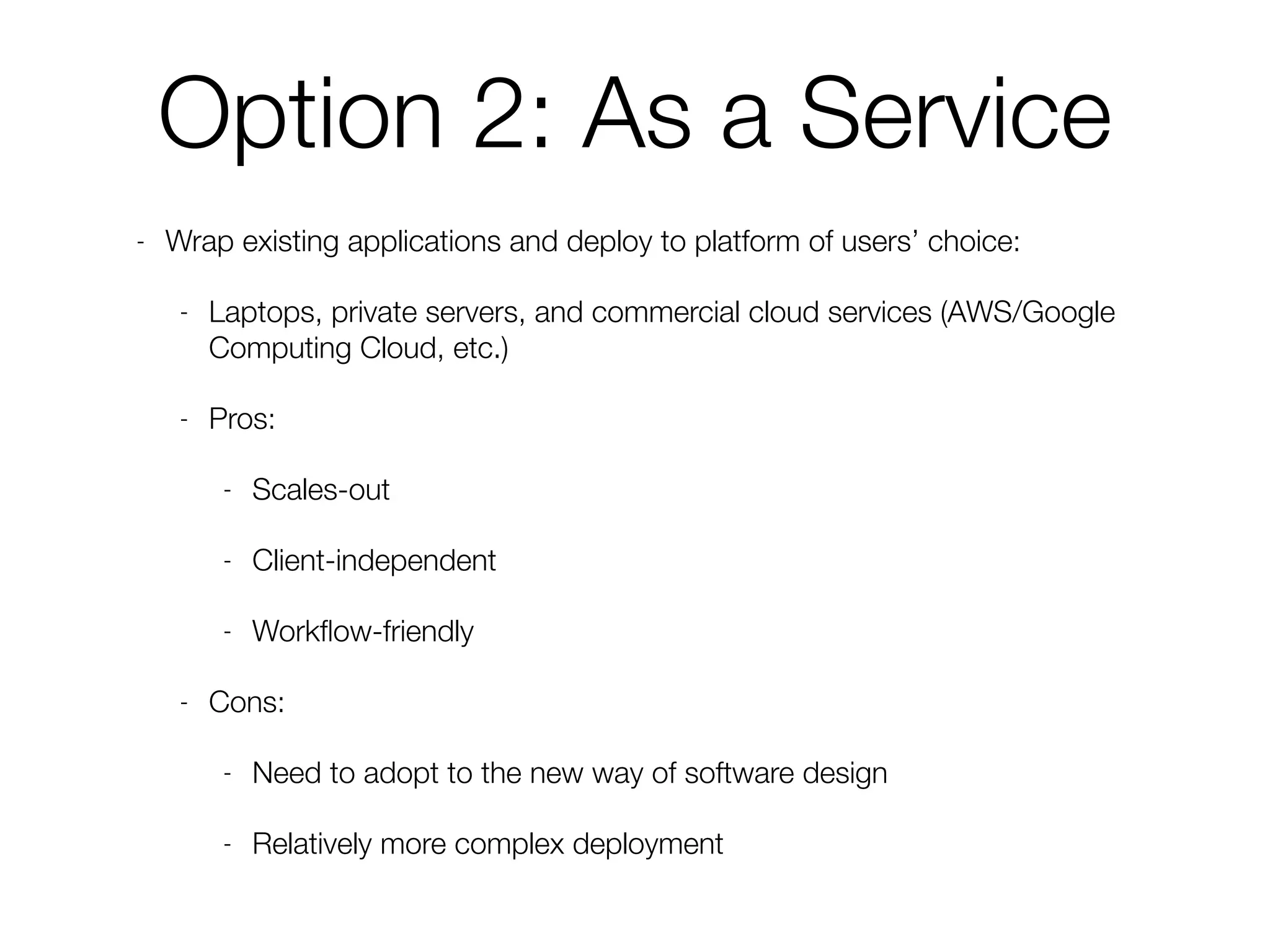 Option 2: As a Service
- Wrap existing applications and deploy to platform of users’ choice:
- Laptops, private servers, and commercial cloud services (AWS/Google
Computing Cloud, etc.)
- Pros:
- Scales-out
- Client-independent
- Workﬂow-friendly
- Cons:
- Need to adopt to the new way of software design
- Relatively more complex deployment
 