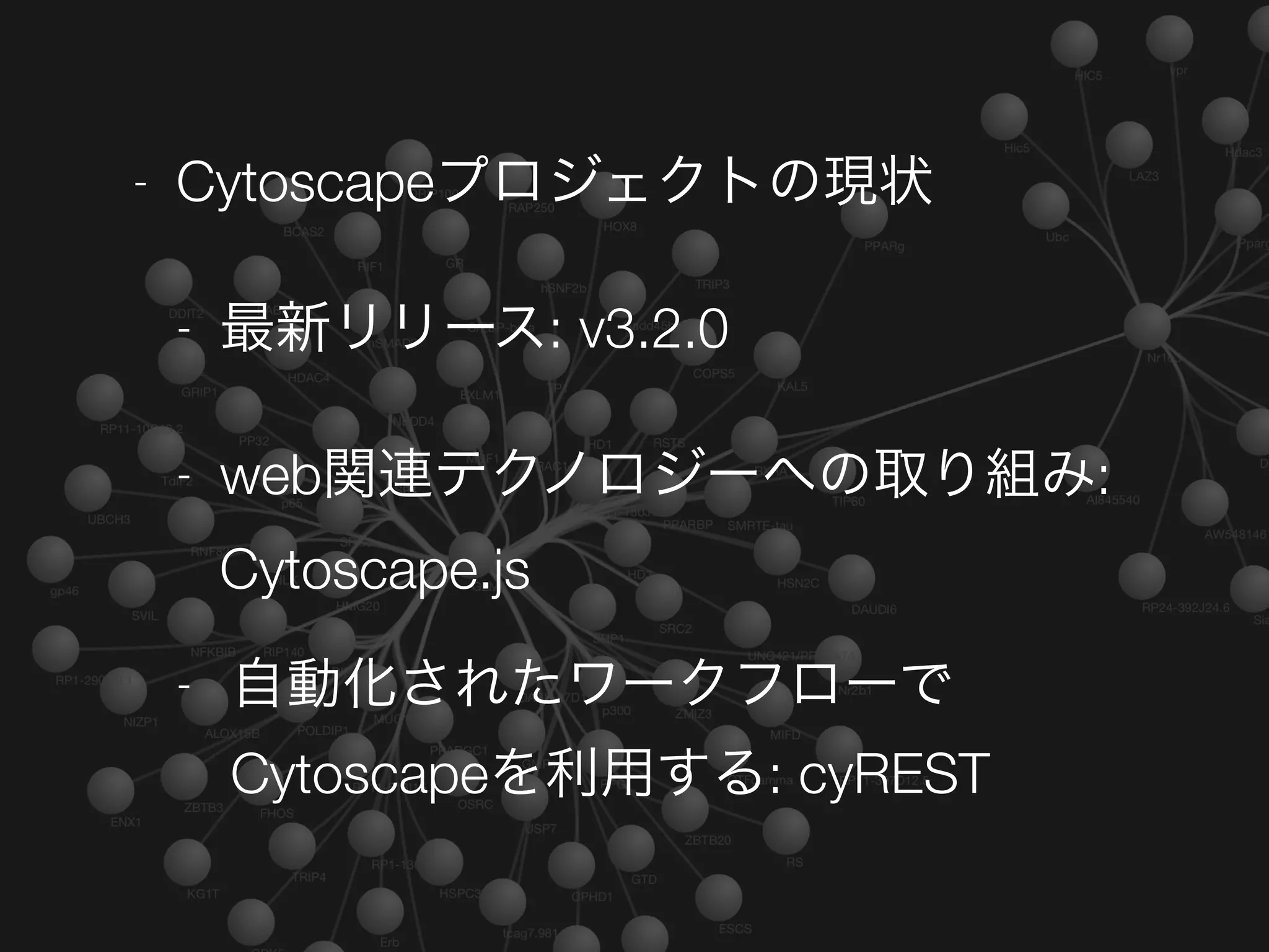 - Cytoscapeプロジェクトの現状
- 最新リリース: v3.2.0
- web関連テクノロジーへの取り組み:
Cytoscape.js
- 自動化されたワークフローで
Cytoscapeを利用する: cyREST
 