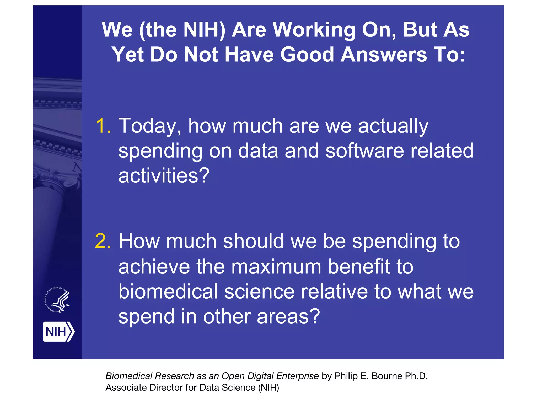 We (the NIH) Are Working On, But As
Yet Do Not Have Good Answers To:
1.  Today, how much are we actually
spending on data and software related
activities?
2.  How much should we be spending to
achieve the maximum benefit to
biomedical science relative to what we
spend in other areas?
Biomedical Research as an Open Digital Enterprise by Philip E. Bourne Ph.D.

Associate Director for Data Science (NIH)
 