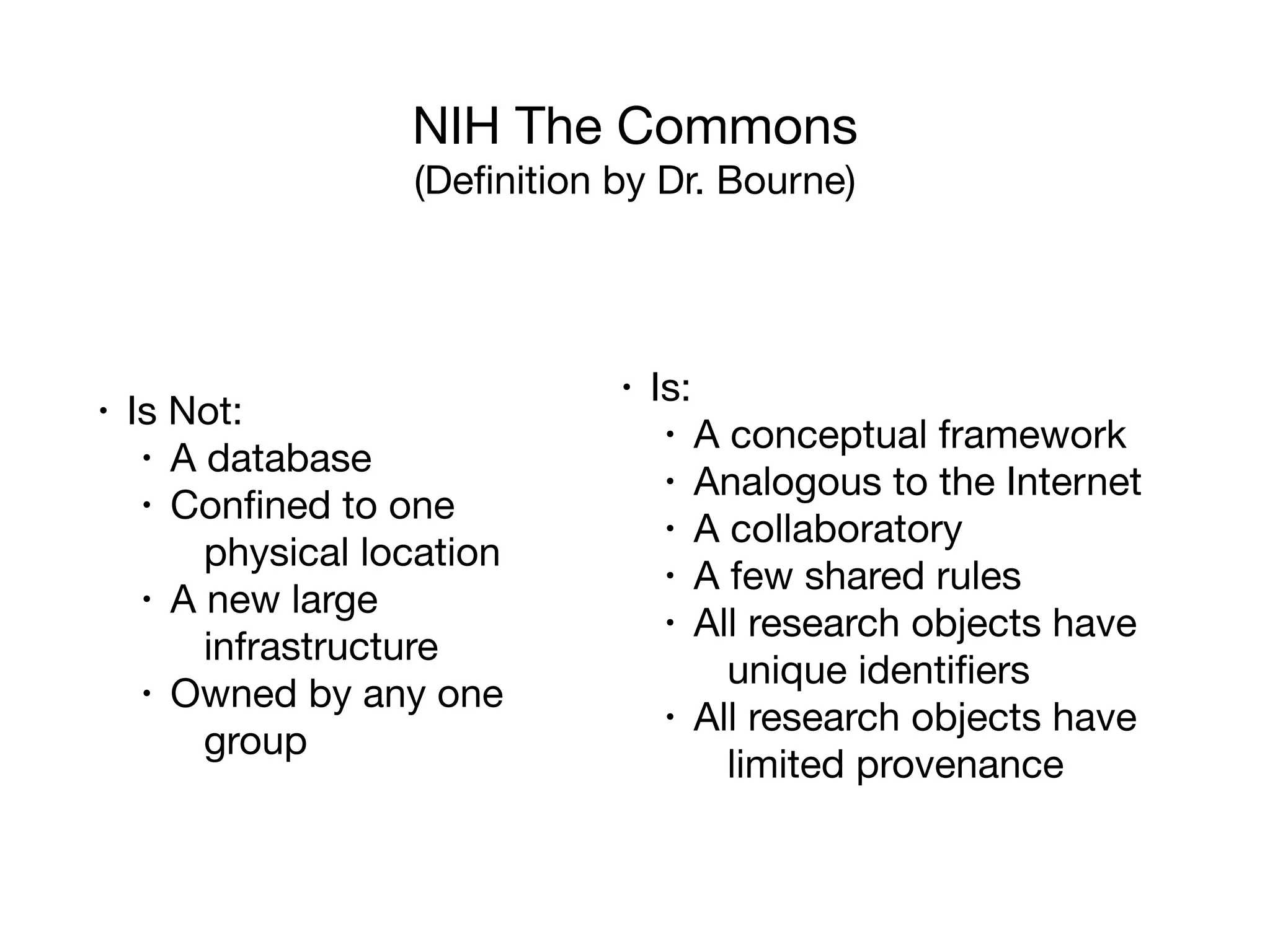 NIH The Commons

(Deﬁnition by Dr. Bourne)
• Is Not:

• A database

• Conﬁned to one
physical location

• A new large
infrastructure

• Owned by any one
group
• Is:

• A conceptual framework

• Analogous to the Internet

• A collaboratory

• A few shared rules

• All research objects have
unique identiﬁers

• All research objects have
limited provenance
 