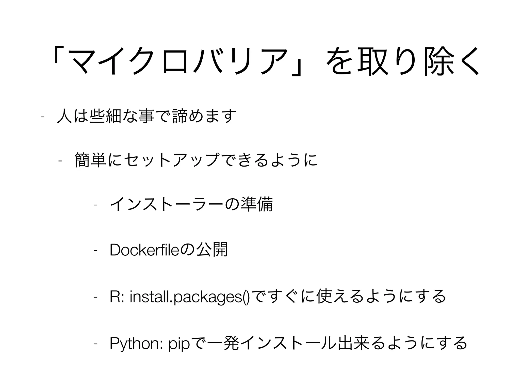 「マイクロバリア」を取り除く
- 人は些細な事で諦めます
- 簡単にセットアップできるように
- インストーラーの準備
- Dockerﬁleの公開
- R: install.packages()ですぐに使えるようにする
- Python: pipで一発インストール出来るようにする
 