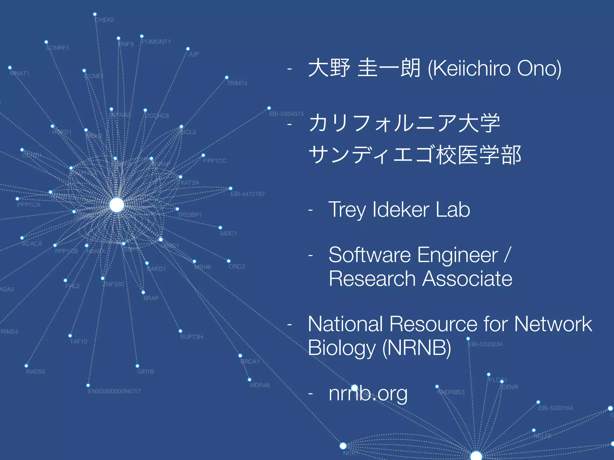- 大野 圭一朗 (Keiichiro Ono)
- カリフォルニア大学 
サンディエゴ校医学部
- Trey Ideker Lab
- Software Engineer /
Research Associate
- National Resource for Network
Biology (NRNB)
- nrnb.org
 