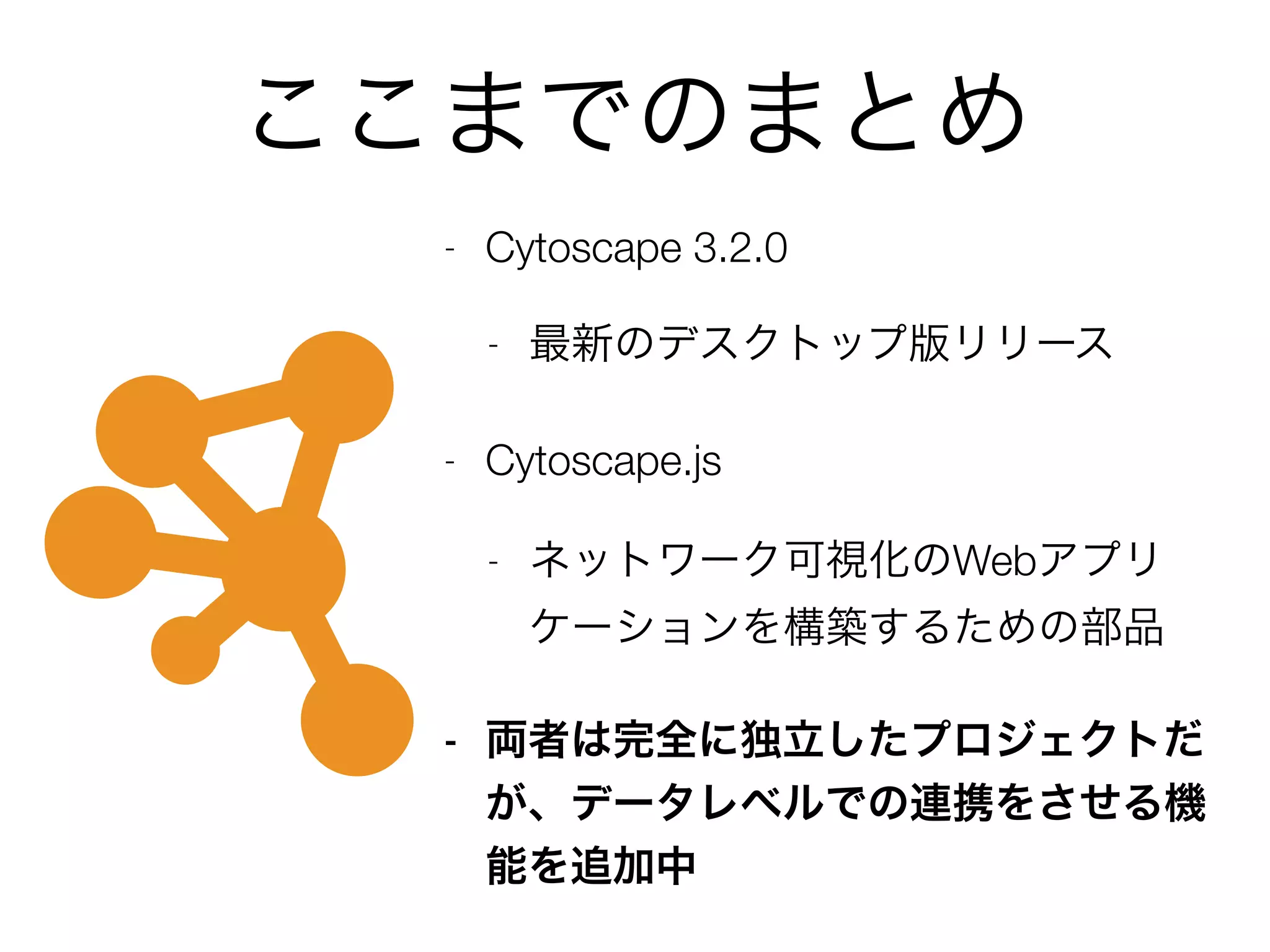 ここまでのまとめ
- Cytoscape 3.2.0
- 最新のデスクトップ版リリース
- Cytoscape.js
- ネットワーク可視化のWebアプリ
ケーションを構築するための部品
- 両者は完全に独立したプロジェクトだ
が、データレベルでの連携をさせる機
能を追加中
 